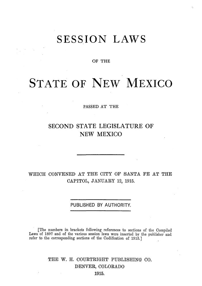 handle is hein.ssl/ssnm0151 and id is 1 raw text is: SESSION LAWS
OF THE
STATE OF NEW MEXICO

PASSED AT THE
SECOND STATE LEGISLATURE OF
NEW MEXICO

WHICH CONVENED AT THE CITY OF SANTA FE AT THE
CAPITOL, JANUARY 12, 1915.

PUBLISHED BY AUTHORITY.

[The numbers in brackets following references to sections of the Compiled
Laws of 1897 and of the various session laws were inserted by the publisher and
refer to the corresponding sections of the Codification of 1915.]
THE W. H. COURTRIGHT PUBLISHING CO.
DENVER, COLORADO
1915.


