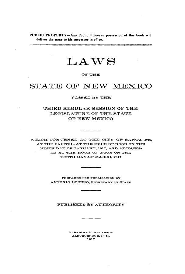 handle is hein.ssl/ssnm0152 and id is 1 raw text is: PUBLIC PROPERTY-Any Public Officer in possession of this book wil
deliver the same to his successor in office.
LAWS
OF TIHE
STATE OF NEW MEXICO
PASSED B3Y TIE
THIRD REGULA.R SESSION OF THE
LEGISLATURE OF THE STATE
OF NEW MEXICO
WH1ICH1 CONVENED AT TH1E CITY OF SANTA WE,
AT TIE CAPITOL,, AT TIE H1OUR OF NOON ON THlE
NINTH DAY OF JANUARY, 1917, AND ADJOURN-
ED AT TIE HlOUR OF NOON ON TlE
TENTH DAY ,OF MARCH, 1917
PREPARED FOR PUBLICATION BY
ANTONIO LtJCERO, SECRETARY OF STATE
PUBLISHlED BY AUTTHORITY
ALBRIGHT & ANDERSON
ALBUQUERQUE, N. M.
1917


