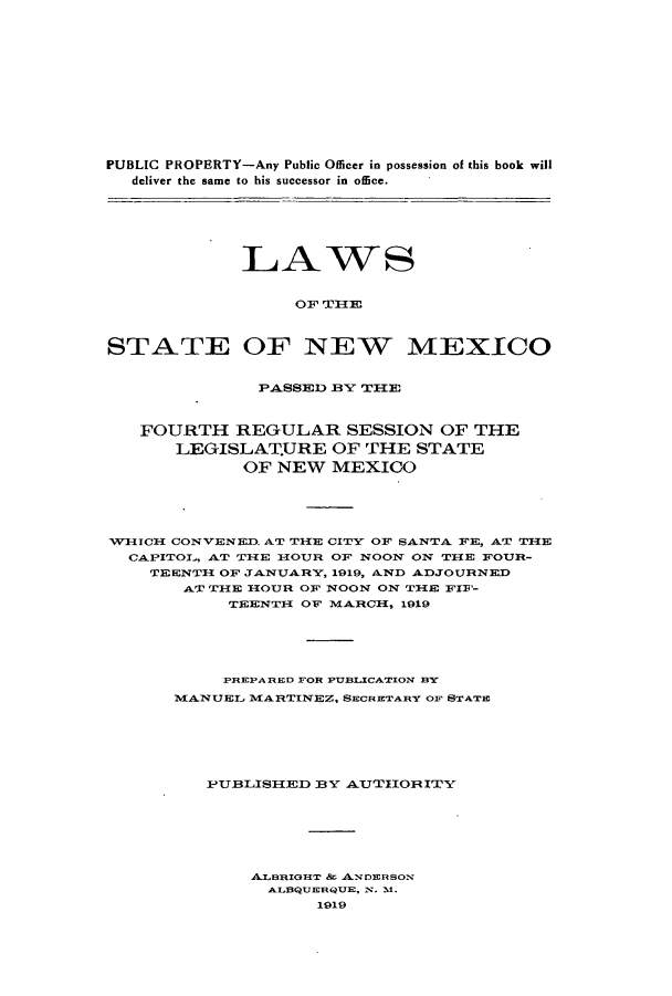 handle is hein.ssl/ssnm0153 and id is 1 raw text is: PUBLIC PROPERTY-Any Public Officer in possession of this book will
deliver the same to his successor in office.

LAWS
OF THlE
STATE OF NEW MEXICO
PASSED BY TIE
FOURTH REGULAR SESSION OF THE
LEGISLAT.URE OF THE STATE
OF NEW MEXICO
VVHICH CONVENED. AT TIE CITY OF SANTA FE, AT THE
CAPITOL, AT THE HOUR OF NOON ON THE FOUR-
TEENTH OF JANUARY, 1919, AND ADJOURNED
AT THE HOUR OF NOON ON THE FIF'-
TEENTH OF MARCH, 1919
PREPA RED FOR PUBLICATION BY
MANUEL MARTINEZ, SECRETARY OF STATE
PUBLISHED BV AUTHORITY
A.LBRIGHT & ANDERSON
ALBQUERQUE,. N. 1.
1919


