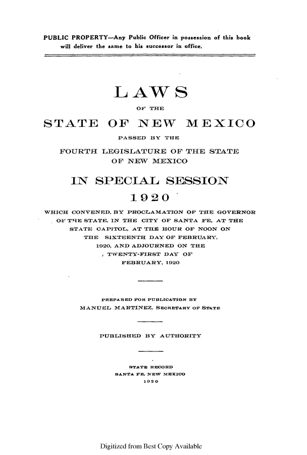 handle is hein.ssl/ssnm0154 and id is 1 raw text is: PUBLIC PROPERTY-Any Public Officer in possession of this book
will deliver the same to his successor in office.

LAW S
OF THE
STATE OF NEW MEXICO

PASSED BY THE

FOURTH

LEGISLATURE OF THE STATE
OF NEW MEXICO

IN SPECIAL SESSION
1920 *
WHICH CONVENED, BY PROCLAMATION OF THE GOVERNOR
OF TIE STATE, IN THE CITY OF SANTA FE. AT THE
STATE CAPITOL, AT THE HOUR OF NOON ON
THE SIXTEENTH DAY OF FEBRUARY,
1920, AND ADJOURNED ON THE
TWENTY-FIRST DAY OF
FEBRUARY, 1920
PREPARED FOR PUBLICATION BY
MANUEL MARTINEZ, SECRETARY OF STATE
PUBLISHED BY AUTHORITY
STATE RECORD
SANTA FE, NEW MEXICO
1020

Digitized from Best Copy Available


