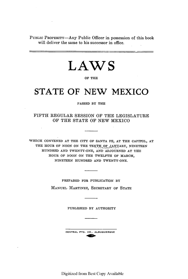 handle is hein.ssl/ssnm0155 and id is 1 raw text is: PUBLIc PROPERITY-Any Public Officer in possession of this book
will deliver the same to his successor in office.
LAWS
OF THE
STATE OF NEW MEXICO
PASSED BY THE
FIFTH REGULAR SESSION OF THE LEGISLATURE
OF THE STATE OF NEW MEXICO
WHICH CONVENED AT THE CITY OF SANTA FE, AT THE CAPITOL, AT
THE HOUR OF NOON ON THE TENJTH OF JANUARY, NINETEEN
HUNDRED AND TWENTY-ONE, AND ADJOURNED AT THE
HOUR OF NOON ON THE TWELFTH OF MARCH,
NINETEEN HUNDRED AND TWENTY-ONE.
PREPARED FOR PUBLICATION BY
MANUEL MARTINEZ, SECRETARY OF STATE
PUBLISHED BY AUTHORITY

CENTRAL PTG. CO.. ALBUQUERQUE

Digitized from Best Copy Available



