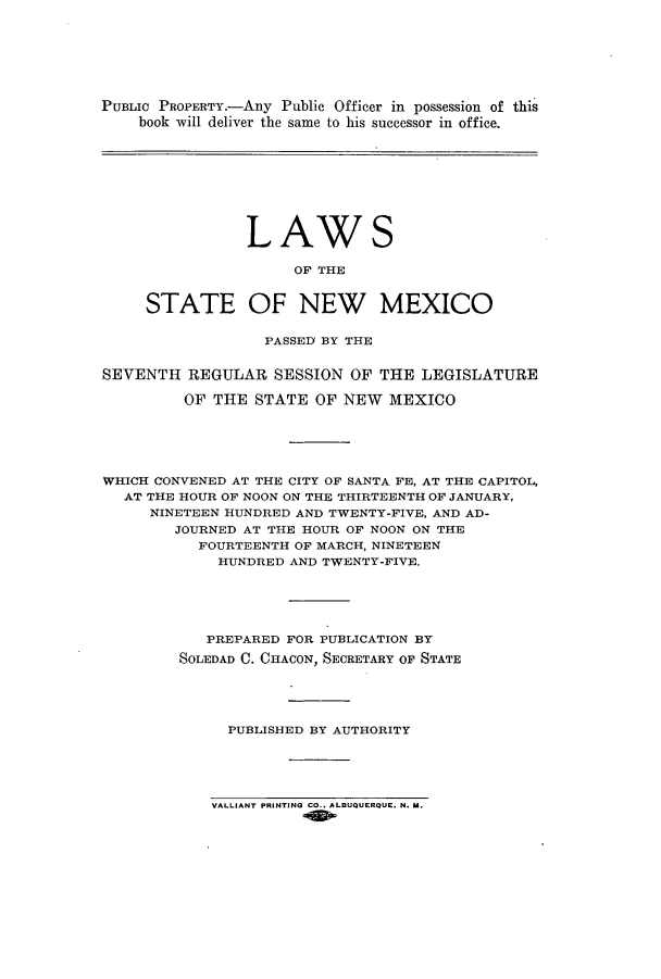 handle is hein.ssl/ssnm0157 and id is 1 raw text is: PUBLIC PROPERTY.-Any Public Officer in possession of this
book will deliver the same to his successor in office.

LAWS
OF THE
STATE OF NEW MEXICO

PASSED BY THE
SEVENTH REGULAR SESSION OF THE LEGISLATURE
OF THE STATE OF NEW MEXICO
WHICH CONVENED AT THE CITY OF SANTA FE, AT THE CAPITOL,
AT THE HOUR OF NOON ON THE THIRTEENTH OF JANUARY,
NINETEEN HUNDRED AND TWENTY-FIVE, AND AD-
JOURNED AT THE HOUR OF NOON ON THE
FOURTEENTH OF MARCH, NINETEEN
HUNDRED AND TWENTY-FIVE.
PREPARED FOR PUBLICATION BY
SOLEDAD C. CHACON, SECRETARY OF STATE
PUBLISHED BY AUTHORITY

VALLIANT PRINTING CO., ALBUQUERQUE, N. U.


