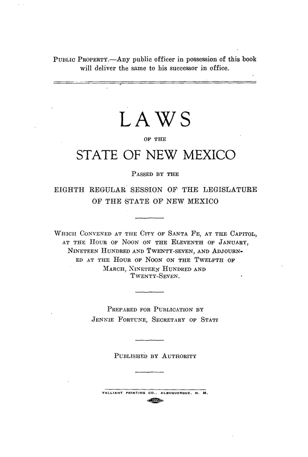 handle is hein.ssl/ssnm0158 and id is 1 raw text is: PUBLIC PROPERTY.-Any public officer in possession of this book
will deliver the same to his successor in office.

LAWS
OF THE
STATE OF NEW MEXICO

PASSED BY THE
EIGHTH REGULAR SESSION OF THE LEGISLATURE
OF THE -STATE OF NEW MEXICO
WHICH CONVENED AT THE CITY OF SANTA FE, AT THE CAPITOL,
AT THE HOUR OF NOON ON THE ELEVENTH OF JANUARY,
NINETEEN HUNDRED AND TWENTY-SEVEN, AND ADJOURN-
ED AT THE HOUR OF NOON ON THE TWELFTH OF
MARCH, NINETEEN HUNDRED AND
TWENTY-SEVEN.
PREPARED FOR PUBLICATION BY
JENNIE FORTUNE, SECRETARY OF STATI
PUBLISHED BY AUTHORITY

VALLIANT PRINTING CO.. ALBUQUERQUE, N. M.


