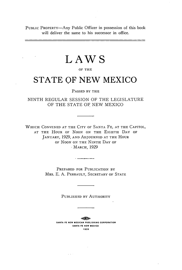 handle is hein.ssl/ssnm0159 and id is 1 raw text is: PUBLIC PROPERTY-Any Public Officer in possession of this book
will deliver the same to his successor in office.
LAWS
OF THE
STATE OF NEW MEXICO
PASSED BY THE
NINTH REGULAR SESSION OF THE LEGISLATURE
OF THE STATE OF NEW MEXICO
WHICH CONVENED AT THE CITY OF SANTA FE, AT THE CAPITOL,
AT THE HOUR OF NOON ON THE EIGHTH DAY OF
JANUARY, 1929, AND ADJOURNED AT THE HOUR
OF NOON ON THE NINTH DAY OF
MARCH, 1929
PREPARED FOR PUBLICATION BY
MRS. E. A. PERRAULT, SECRETARY OF STATE
PUBLISHED BY AUTHORITY
SANTA FE NEW MEXICAN PUBLISHING CORPORATION
SANTA FE NEW MEXICO
1929


