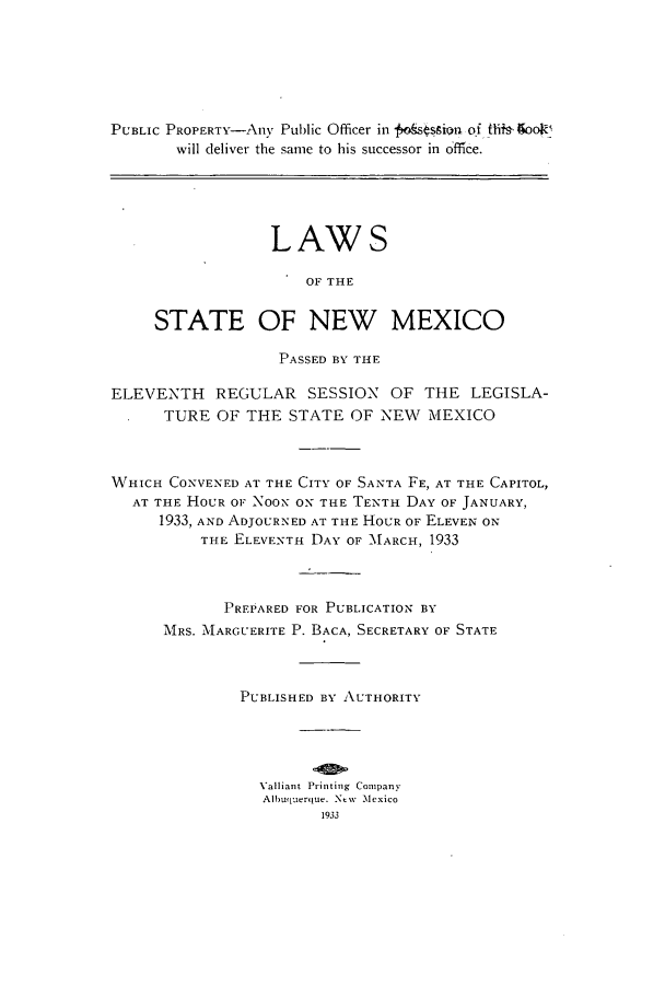 handle is hein.ssl/ssnm0161 and id is 1 raw text is: PUBLIC PROPERTY-Any Public Officer in  ofsgsion of th+- IooR!
will deliver the same to his successor in ofce.
LAWS
OF THE
STATE OF NEW MEXICO
PASSED BY THE
ELEVENTH REGULAR SESSION OF THE LEGISLA-
TURE OF THE STATE OF NEW MEXICO
WHICH CONVENED AT THE CITY OF SANTA FE, AT THE CAPITOL,
AT THE HOUR OF NOON ON THE TENTH DAY OF JANUARY,
1933, AND ADJOURNED AT THE HOUR OF ELEVEN ON
THE ELEVENTH DAY OF 'MARCH, 1933
PREPARED FOR PUBLICATION BY
MRS. MARGUERITE P. BACA, SECRETARY OF STATE
PUBLISHED BY AUTHORITY
Valliant Printing Company
Albuquerque. New Mexico
1933



