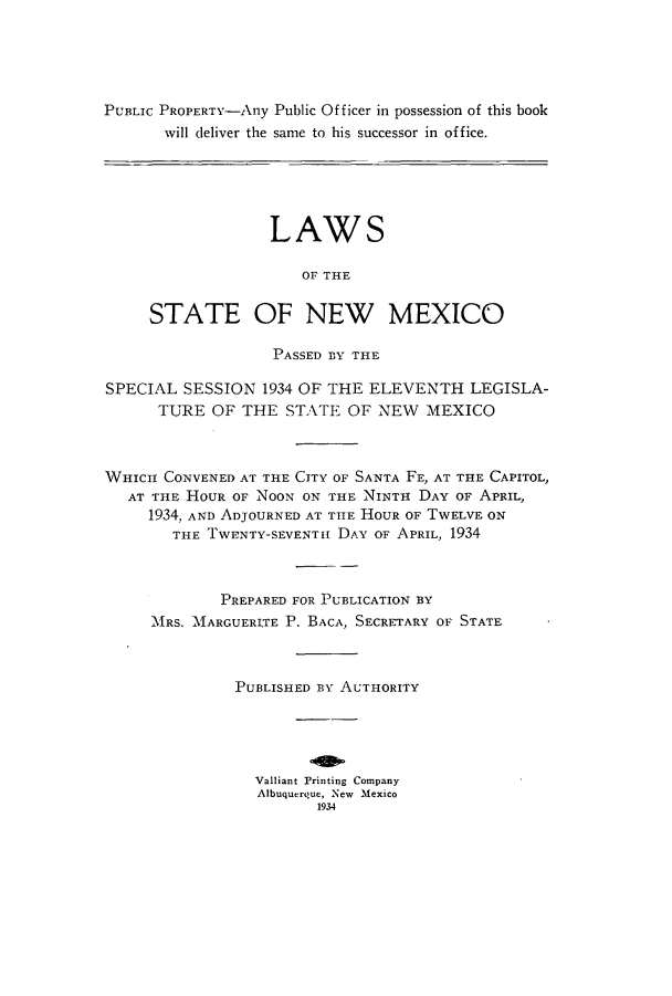 handle is hein.ssl/ssnm0163 and id is 1 raw text is: PUBLIC PROPERTY-Any Public Officer in possession of this book
will deliver the same to his successor in office.
LAWS
OF THE
STATE OF NEW MEXICO
PASSED BY THE
SPECIAL SESSION 1934 OF THE ELEVENTH LEGISLA-
TURE OF THE STATE OF NEW MEXICO
WHICH CONVENED AT THE CITY OF SANTA FE, AT THE CAPITOL,
AT THE HOUR OF NOON ON THE NINTH DAY OF APRIL,
1934, AND ADJOURNED AT THE HOUR OF TwELVE ON
THE TWENTY-SEVENTI DAY OF APRIL, 1934
PREPARED FOR PUBLICATION BY
MRS. 'MARGUERITE P. BACA, SECRETARY OF STATE
PUBLISHED BY AUTHORITY
Valliant Printing Company
Albuquerque, New Mexico
1934


