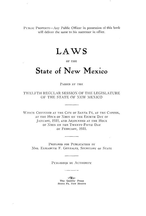 handle is hein.ssl/ssnm0164 and id is 1 raw text is: PUBLIC PROPERTY-Any Public Officer in possession of this book
will deliver the same to his successor in office.
LAWS
OF THE
State of New Mexico
PASSED BY THE
TWELFTH REGULAR SESSION OF THE LEGISLATURE
OF THE STATE OF NEW\ MEXICO
VHICHI CONVEXED AT THE CITY OF SANTA FE, AT TiE CAPITOL,
AT THE HOUR OF Noox ON TIE EIGHTH DAY Or
JANUARY, 1935, AND ADJOURNED AT THE HoU
or NOON ON THE TWENTY-FIFTiH DAY
OF FEBRUARY, 1935.
PREPARED FOR PUBLICATION BY
M s. ELIZABETH F. GONZALES, SECRETARY OF STFATE
PUBLIS111ED BY AUTHORITY
The Quality Press
Santa Fe, New Mexico


