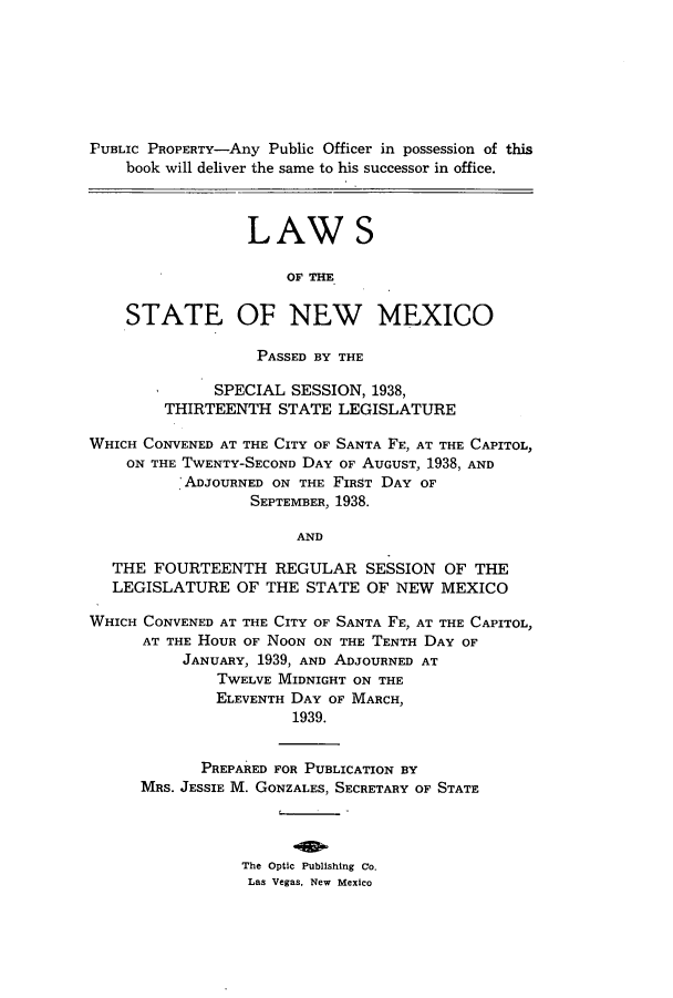handle is hein.ssl/ssnm0166 and id is 1 raw text is: PUBLIC PROPERTY-Any Public Officer in possession of this
book will deliver the same to his successor in office.
LAW S
OF THE
STATE OF NEW MEXICO
PASSED BY THE
SPECIAL SESSION, 1938,
THIRTEENTH STATE LEGISLATURE
WHICH CONVENED AT THE CITY OF SANTA FE, AT THE CAPITOL,
ON THE TWENTY-SECOND DAY OF AUGUST, 1938, AND
ADJOURNED ON THE FIRST DAY OF
SEPTEMBER, 1938.
AND
THE FOURTEENTH REGULAR SESSION OF THE
LEGISLATURE OF THE STATE OF NEW MEXICO
WHICH CONVENED AT THE CITY OF SANTA FE, AT THE CAPITOL,
AT THE HOUR OF NOON ON THE TENTH DAY OF
JANUARY, 1939, AND ADJOURNED AT
TWELVE MIDNIGHT ON THE
ELEVENTH DAY OF MARCH,
1939.
PREPARED FOR PUBLICATION BY
MRS. JESSIE M. GONZALES, SECRETARY OF STATE
The Optic Publishing Co.
Las Vegas, New Mexico


