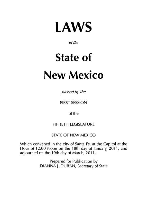 handle is hein.ssl/ssnm0167 and id is 1 raw text is: LAWS
of the
State of

New Mexico
passed by the
FIRST SESSION
of the
FIFTIETH LEGISLATURE

STATE OF NEW MEXICO
Which convened in the city of Santa Fe, at the Capitol at the
Hour of 12:00 Noon on the 18th day of January, 2011, and
adjourned on the 19th day of March, 2011.
Prepared for Publication by
DIANNA J. DURAN, Secretary of State



