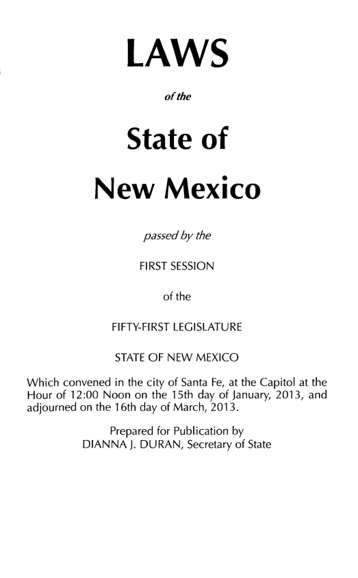 handle is hein.ssl/ssnm0171 and id is 1 raw text is: LAWS
of the
State of

New Mexico
pas5ed by the
FIRST SESSION
of the
FIFTY-FIRST LEGISLATURE

STATE OF NEW MEXICO
Which convened in the city of Santa Fe, at the Capitol at the
Hour of 12:00 Noon on the 15th day of January, 2013, and
adjourned on the 1 6th day of March, 2013.
Prepared for Publication by
DIANNA J. DURAN, Secretary of State


