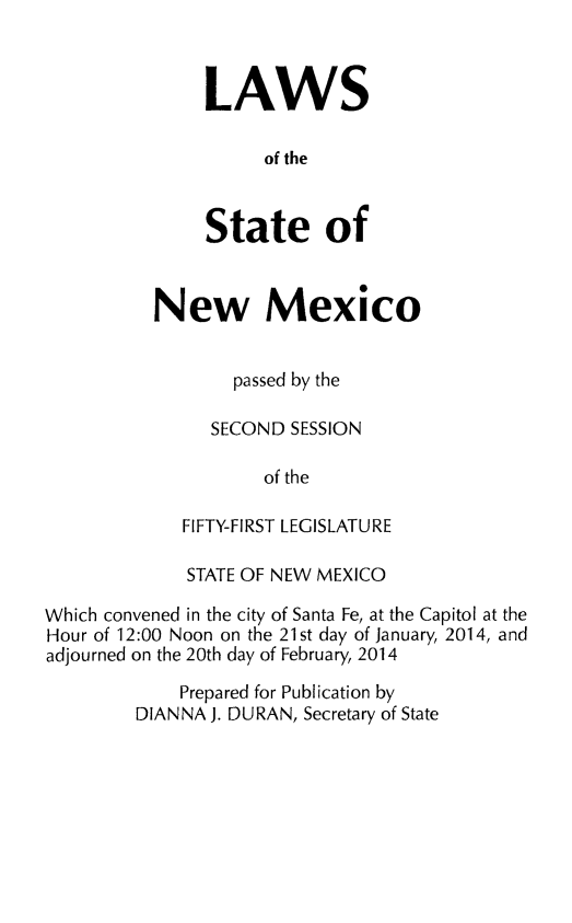 handle is hein.ssl/ssnm0174 and id is 1 raw text is: LAWS
of the
State of

New Mexico
passed by the
SECOND SESSION
of the
FIFTY-FIRST LEGISLATURE

STATE OF NEW MEXICO
Which convened in the city of Santa Fe, at the Capitol at the
Hour of 12:00 Noon on the 21st day of January, 2014, and
adjourned on the 20th day of February, 2014
Prepared for Publication by
DIANNA J. DURAN, Secretary of State


