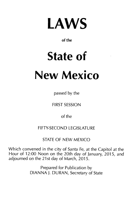 handle is hein.ssl/ssnm0176 and id is 1 raw text is: 


LAWS

      of the


State of


New Mexico

       passed by the
       FIRST SESSION
          of the
 FIFTY-SECOND LEGISLATURE


             STATE OF NEW MEXICO
Which convened in the city of Santa Fe, at the Capitol at the
Hour of 12:00 Noon on the 20th day of January, 2015, and
adjourned on the 21 st day of March, 2015.
             Prepared for Publication by
        DIANNA J. DURAN, Secretary of State



