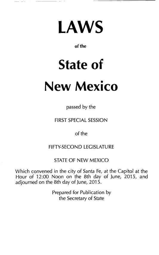 handle is hein.ssl/ssnm0179 and id is 1 raw text is: 



LAWS

      of the


State of


New Mexico


       passed by the

   FIRST SPECIAL SESSION

          of the

 FIFTY-SECOND LEGISLATURE


             STATE OF NEW MEXICO

Which convened in the city of Santa Fe, at the Capitol at the
Hour of 12:00 Noon on the 8th day of June, 2015, and
adjourned on the 8th day of June, 2015.
             Prepared for Publication by
               the Secretary of State


