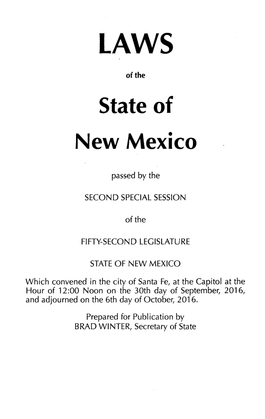 handle is hein.ssl/ssnm0180 and id is 1 raw text is: 



LAWS

     of the


State of


New Mexico


       passed by the

  SECOND SPECIAL SESSION

          of the

 FIFTY-SECOND LEGISLATURE


             STATE OF NEW MEXICO

Which convened in the city of Santa Fe, at the Capitol at the
Hour of 12:00 Noon on the 30th day of September, 2016,
and adjourned on the 6th day of October, 2016.

             Prepared for Publication by
          BRAD WINTER, Secretary of State


