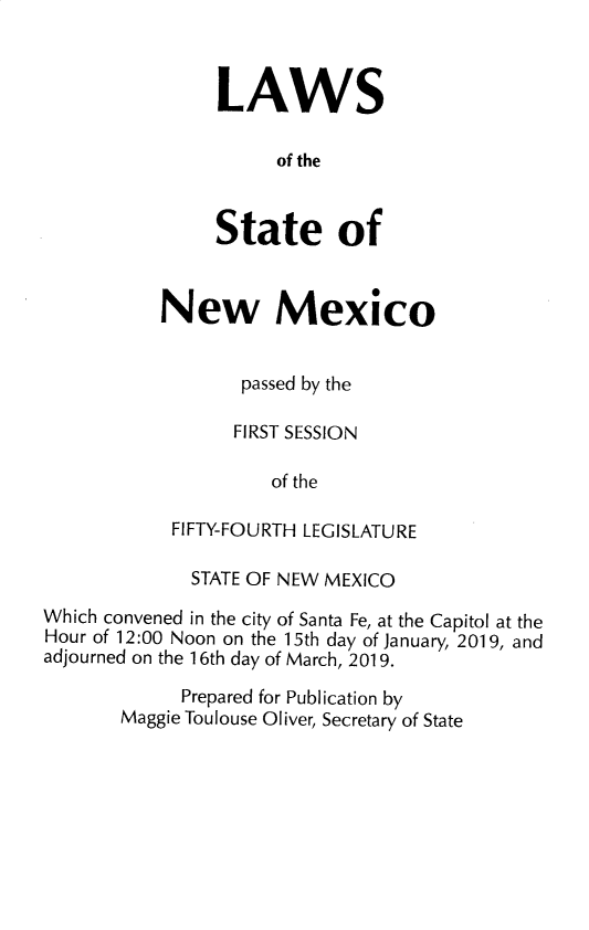 handle is hein.ssl/ssnm0184 and id is 1 raw text is: 



LAWS

      of the


State of


New Mexico


       passed by the

       FIRST SESSION

          of the

 FIFTY-FOURTH LEGISLATURE


              STATE OF NEW MEXICO
Which convened in the city of Santa Fe, at the Capitol at the
Hour of 12:00 Noon on the 15th day of January, 2019, and
adjourned on the 16th day of March, 2019.

             Prepared for Publication by
       Maggie Toulouse Oliver, Secretary of State


