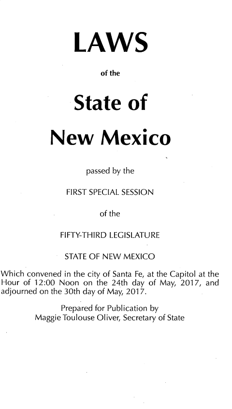handle is hein.ssl/ssnm0188 and id is 1 raw text is: 



LAWS

      of the


State of


New Mexico


        passed by the

   FIRST SPECIAL SESSION

          of the

  FIFTY-THIRD LEGISLATURE


              STATE OF NEW MEXICO

Which convened in the city of Santa Fe, at the Capitol at the
Hour of 12:00 Noon on the 24th day of May, 2017, and
adjourned on the 30th day of May, 2017.

             Prepared for Publication by
       Maggie Toulouse Oliver, Secretary of State


