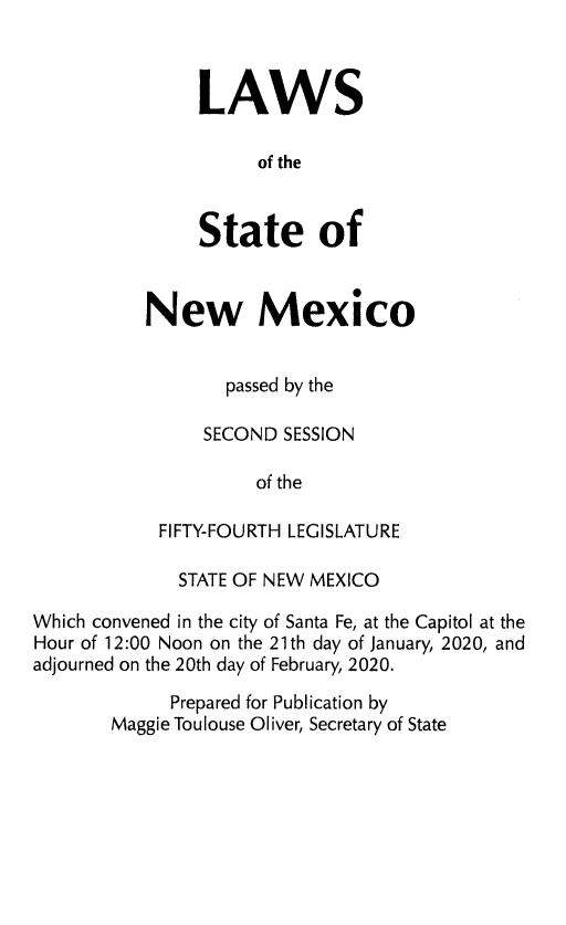 handle is hein.ssl/ssnm0189 and id is 1 raw text is: LAWS
of the
State of

New Mexico
passed by the
SECOND SESSION
of the
FIFTY-FOURTH LEGISLATURE

STATE OF NEW MEXICO
Which convened in the city of Santa Fe, at the Capitol at the
Hour of 12:00 Noon on the 21th day of January, 2020, and
adjourned on the 20th day of February, 2020.
Prepared for Publication by
Maggie Toulouse Oliver, Secretary of State


