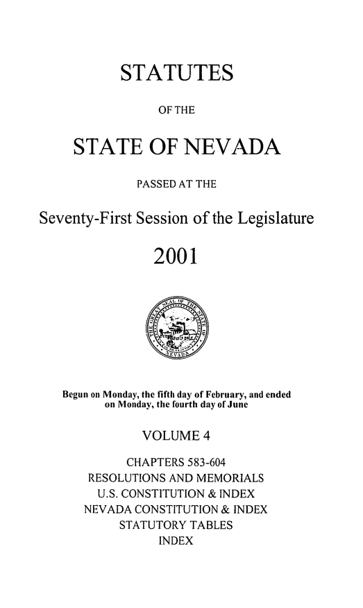 handle is hein.ssl/ssnv0004 and id is 1 raw text is: 




      STATUTES

            OF THE


STATE OF NEVADA


             PASSED AT THE


Seventy-First Session of the Legislature


                2001


Begun on Monday, the fifth day of February, and ended
      on Monday, the fourth day of June

           VOLUME 4

         CHAPTERS 583-604
   RESOLUTIONS AND MEMORIALS
     U.S. CONSTITUTION & INDEX
   NEVADA CONSTITUTION & INDEX
        STATUTORY TABLES
             INDEX


