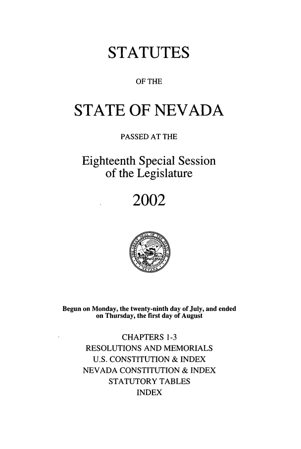 handle is hein.ssl/ssnv0006 and id is 1 raw text is: STATUTES
OF THE
STATE OF NEVADA
PASSED AT THE
Eighteenth Special Session
of the Legislature
2002

Begun on Monday, the twenty-ninth day of July, and ended
on Thursday, the first day of August
CHAPTERS 1-3
RESOLUTIONS AND MEMORIALS
U.S. CONSTITUTION & INDEX
NEVADA CONSTITUTION & INDEX
STATUTORY TABLES
INDEX


