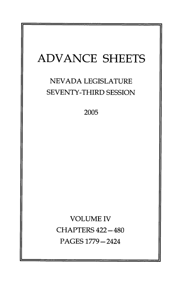 handle is hein.ssl/ssnv0015 and id is 1 raw text is: ADVANCE SHEETS
NEVADA LEGISLATURE
SEVENTY-THIRD SESSION
2005
VOLUME IV
CHAPTERS 422-480
PAGES 1779 - 2424


