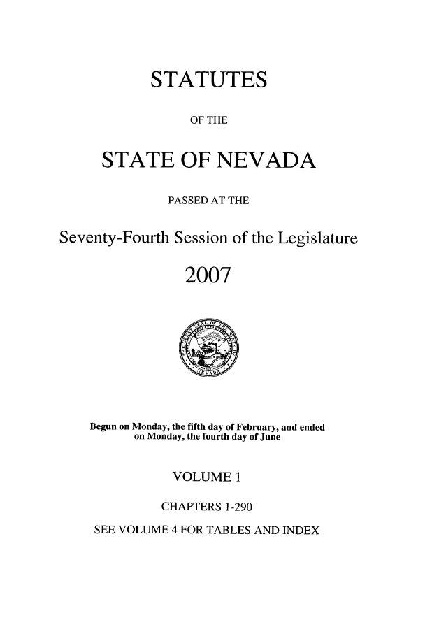 handle is hein.ssl/ssnv0019 and id is 1 raw text is: STATUTES
OF THE
STATE OF NEVADA

PASSED AT THE
Seventy-Fourth Session of the Legislature
2007

Begun on Monday, the fifth day of February, and ended
on Monday, the fourth day of June

VOLUME 1
CHAPTERS 1-290

SEE VOLUME 4 FOR TABLES AND INDEX



