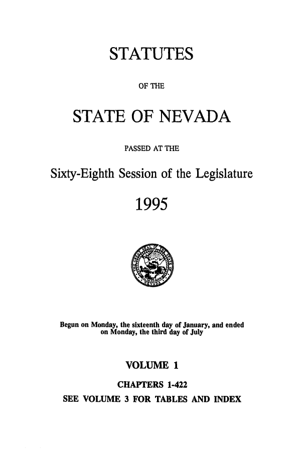 handle is hein.ssl/ssnv0023 and id is 1 raw text is: STATUTES
OF THE
STATE OF NEVADA

PASSED AT THE
Sixty-Eighth Session of the Legislature
1995

Begun on Monday, the sixteenth day of January, and ended
on Monday, the third day of July

VOLUME 1
CHAPTERS 1-422

SEE VOLUME 3 FOR TABLES AND INDEX


