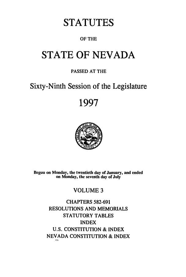 handle is hein.ssl/ssnv0028 and id is 1 raw text is: STATUTES
OF THE
STATE OF NEVADA

PASSED AT THE
Sixty-Ninth Session of the Legislature
1997

Begun on Monday, the twentieth day of January, and ended
on Monday, the seventh day of July

VOLUME 3
CHAPTERS 582-691
RESOLUTIONS AND MEMORIALS
STATUTORY TABLES
INDEX
U.S. CONSTITUTION & INDEX
NEVADA CONSTITUTION & INDEX


