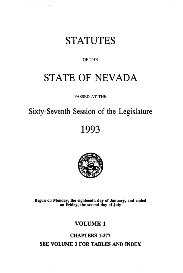handle is hein.ssl/ssnv0035 and id is 1 raw text is: STATUTES
OF THE
STATE OF NEVADA

PASSED AT THE
Sixty-Seventh Session of the Legislature
1993

Begun on Monday, the eighteenth day of January, and ended
on Friday, the second day of July

VOLUME 1
CHAPTERS 1-377

SEE VOLUME 3 FOR TABLES AND INDEX


