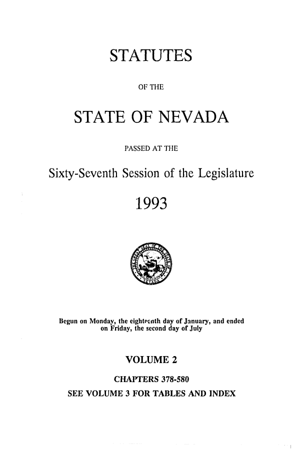 handle is hein.ssl/ssnv0036 and id is 1 raw text is: STATUTES
OF THE
STATE OF NEVADA

PASSED AT THE
Sixty-Seventh Session of the Legislature
1993

Begun on Monday, the eightrpnth day of January, and ended
on Friday, the second day of July

VOLUME 2
CHAPTERS 378-580

SEE VOLUME 3 FOR TABLES AND INDEX


