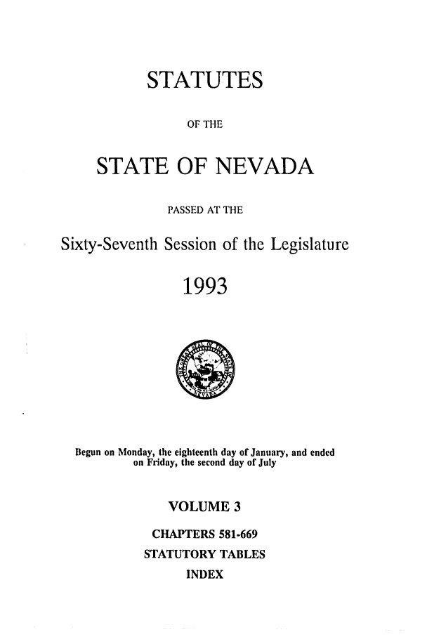 handle is hein.ssl/ssnv0037 and id is 1 raw text is: STATUTES
OF THE
STATE OF NEVADA

PASSED AT THE
Sixty-Seventh Session of the Legislature
1993

Begun on Monday, the eighteenth day of January, and ended
on Friday, the second day of July

VOLUME 3
CHAPTERS 581-669
STATUTORY TABLES

INDEX


