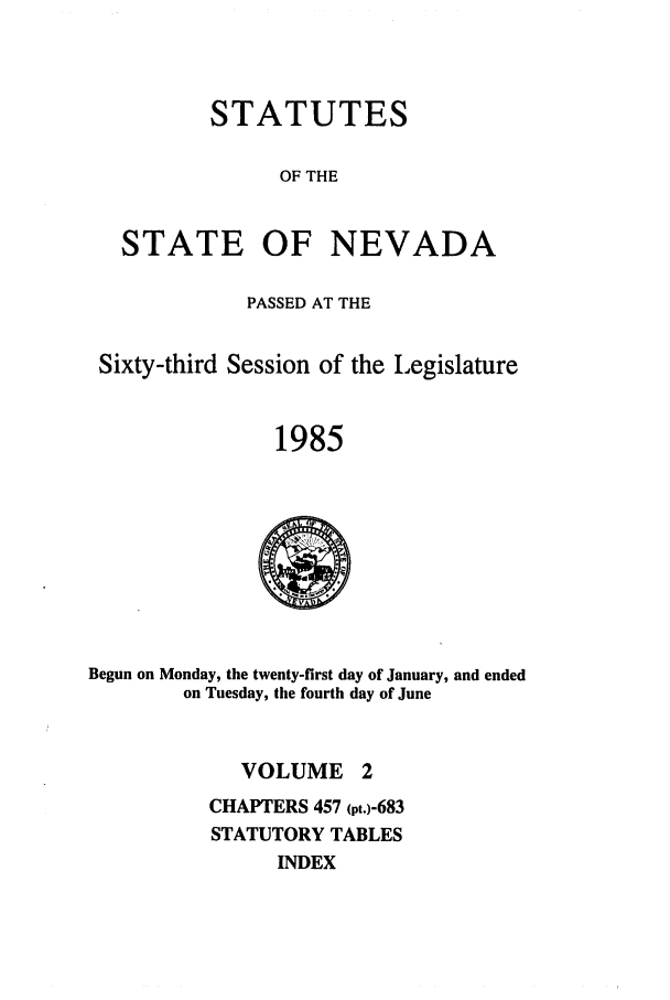 handle is hein.ssl/ssnv0039 and id is 1 raw text is: STATUTES
OF THE
STATE OF NEVADA
PASSED AT THE
Sixty-third Session of the Legislature
1985

Begun on Monday, the twenty-first day of January, and ended
on Tuesday, the fourth day of June

VOLUME

CHAPTERS 457 (pt.)-683
STATUTORY TABLES
INDEX


