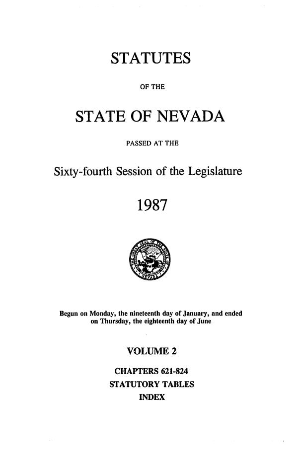 handle is hein.ssl/ssnv0041 and id is 1 raw text is: STATUTES
OF THE
STATE OF NEVADA

PASSED AT THE
Sixty-fourth Session of the Legislature
1987

Begun on Monday, the nineteenth day of January, and ended
on Thursday, the eighteenth day of June

VOLUME 2
CHAPTERS 621-824
STATUTORY TABLES
INDEX


