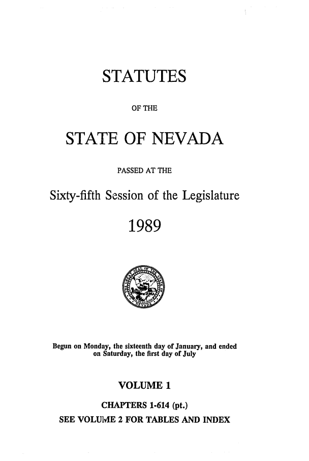 handle is hein.ssl/ssnv0042 and id is 1 raw text is: STATUTES
OF THE

STATE

OF NEVADA

PASSED AT THE
Sixty-fifth Session of the Legislature
1989

Begun on Monday, the sixteenth day of January, and ended
on Saturday, the first day of July
VOLUME 1
CHAPTERS 1-614 (pt.)
SEE VOLUME 2 FOR TABLES AND INDEX


