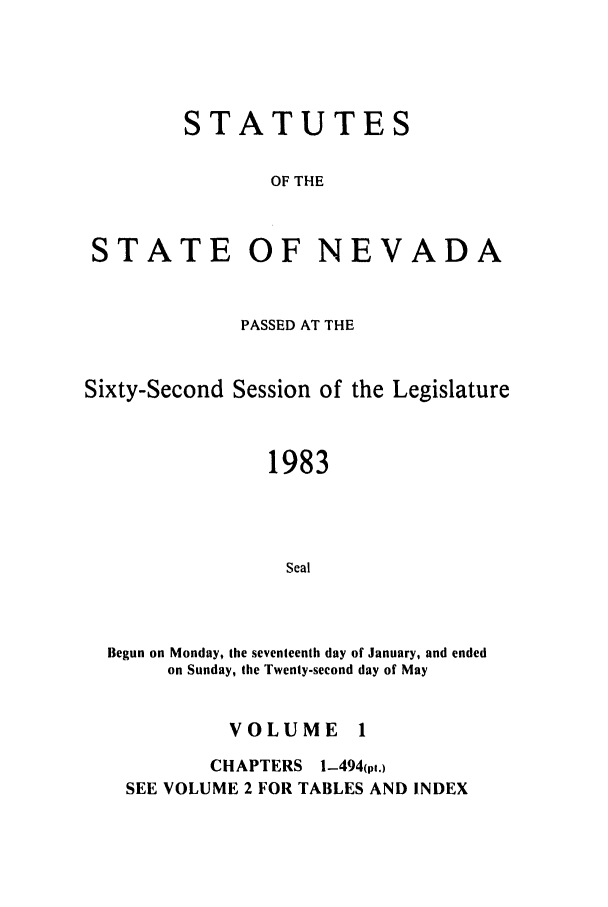 handle is hein.ssl/ssnv0046 and id is 1 raw text is: STATUTES
OF THE
STATE OF NEVADA

PASSED AT THE
Sixty-Second Session of the Legislature
1983
Seal
Begun on Monday, the seventeenth day of January, and ended
on Sunday, the Twenty-second day of May
VOLUME 1
CHAPTERS 1-494(p.)
SEE VOLUME 2 FOR TABLES AND INDEX



