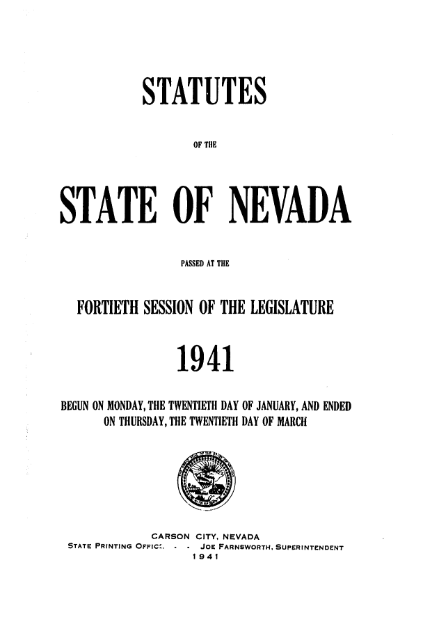 handle is hein.ssl/ssnv0052 and id is 1 raw text is: STATUTES
OF TIE
STATE OF NEVADA

PASSED AT THE
FORTIETH SESSION OF THE LEGISLATURE
1941
BEGUN ON MONDAY, THE TWENTIETH DAY OF JANUARY, AND ENDED
ON THURSDAY, THE TWENTIETH DAY OF MARCH

CARSON CITY, NEVADA
STATE PRINTING OFFIC',    JOE FARNSWORTH, SUPERINTENDENT
1941


