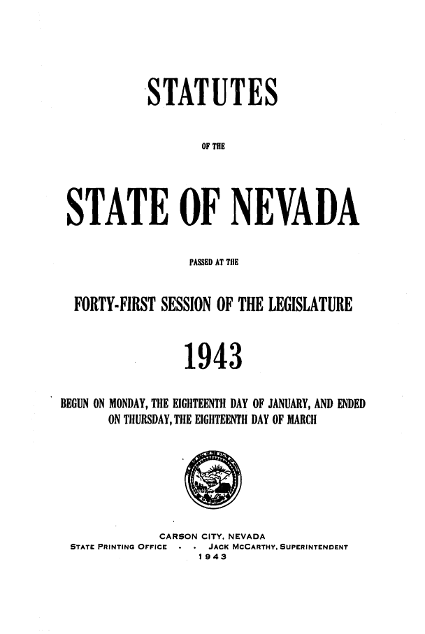 handle is hein.ssl/ssnv0053 and id is 1 raw text is: STATUTES
OF THE
STATE OF NEVADA
PASSED AT TIlE
FORTY-FIRST SESSION OF THE LEGISLATURE
1943

MONDAY, THE EIGHTEENTH DAY
ON THURSDAY, THE EIGHTEENTH

OF JANUARY, AND ENDED
DAY OF MARCH

CARSON CITY. NEVADA
STATE PRINTING OFFICE     JACK MCCARTHY. SUPERINTENDENT
1943

BEGUN ON


