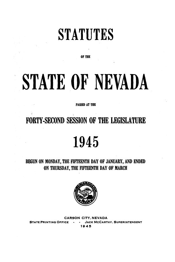 handle is hein.ssl/ssnv0054 and id is 1 raw text is: STATUTES
OF THE
STATE OF NEVADA
PASSED AT THE
FORTY-SECOND SESSION OF THE LEGISLATURE
1945
BEGUN ON MONDAY, THE FIFTEENTH DAY OF JANUARY, AND ENDED
ON THURSDAY, THE FIFTEENTH DAY OF MARCH

CARSON CITY, NEVADA
STATE PRINTING OFFICE     JACK MCCARTHY, SUPERINTENDENT
1945



