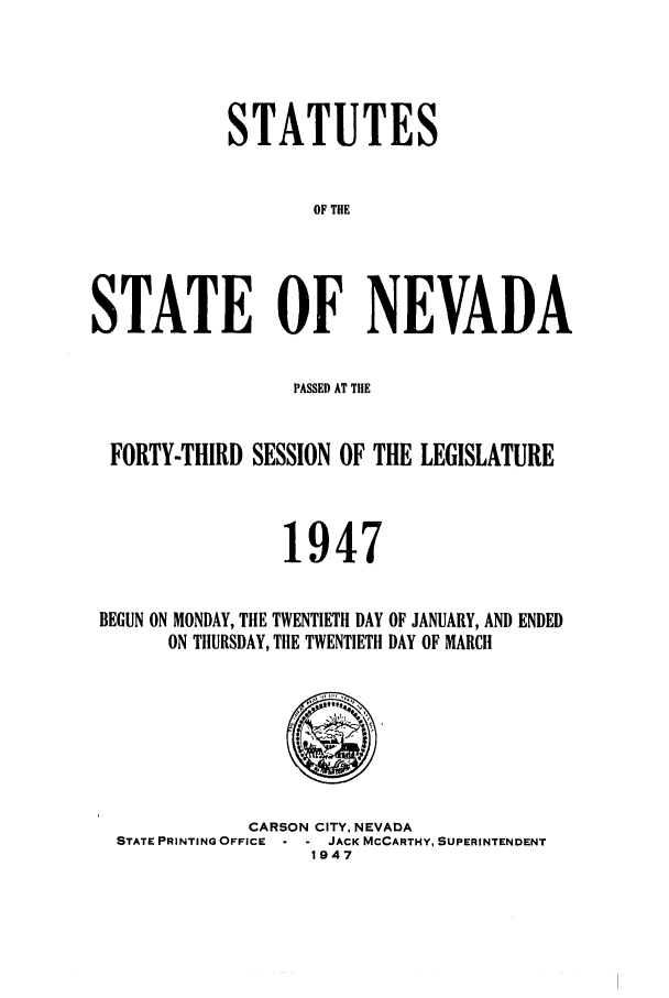 handle is hein.ssl/ssnv0055 and id is 1 raw text is: STATUTES
OF THE
STATE OF NEVADA
PASSED AT TIlE
FORTY-THIRD SESSION OF THE LEGISLATURE
1947
BEGUN ON MONDAY, THE TWENTIETH DAY OF JANUARY, AND ENDED
ON THURSDAY, THE TWENTIETH DAY OF MARCH

CARSON CITY, NEVADA
STATE PRINTING OFFICE     JACK MCCARTHY, SUPERINTENDENT
1947



