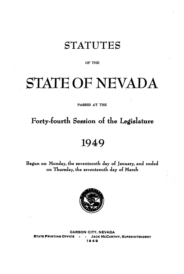 handle is hein.ssl/ssnv0056 and id is 1 raw text is: STATUTES
OF THE
STATE OF NEVADA
PASSED AT THE
Forty-fourth Session of the Legislature
1949
Begun on Monday, the seventeenth day of January, and ended
on Thursday, the seventeenth day of March

CARSON CITY, NEVADA
STATE PRINTING OFFICE    JACK MCCARTHY. SUPERINTENDENT
1949


