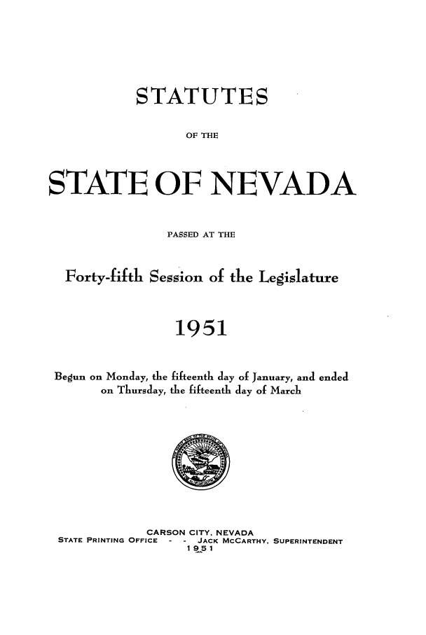 handle is hein.ssl/ssnv0057 and id is 1 raw text is: STATUTES
OF THE
STATE OF NEVADA
PASSED AT THE
Forty-fifth Session of the Legislature
1951
Begun on Monday, the fifteenth day of January, and ended
on Thursday, the fifteenth day of March

CARSON CITY. NEVADA
STATE PRINTING OFFICE     JACK MCCARTHY, SUPERINTENDENT
1951


