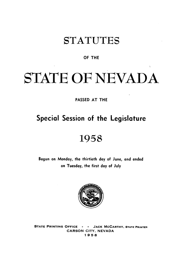 handle is hein.ssl/ssnv0061 and id is 1 raw text is: STATUTES
OF THE
STATE OF NEVADA
PASSED AT THE
Special Session of the Legislature
1958
Begun on Monday, the thirtieth day of June, and ended
on Tuesday, the first day of July

STATE PRINTING OFFICE - - JACK MCCARTHY. STATE PRINTER
CARSON CITY, NEVADA
1958


