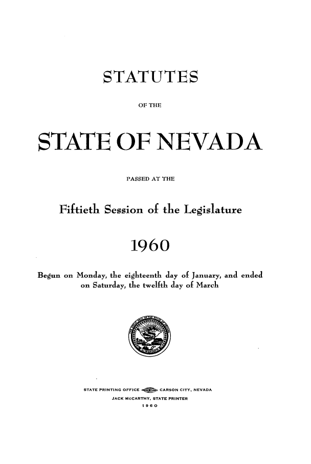 handle is hein.ssl/ssnv0062 and id is 1 raw text is: STATUTES
OF THE
STATE OF NEVADA
PASSED AT THE
Fiftieth Session of the Legislature
1960
Begun on Monday, the eighteenth day of January, and ended
on Saturday, the twelfth day of March

STATE PRINTING OFFICE -   CARSON CITY, NEVADA
JACK MCCARTHY, STATE PRINTER
1960


