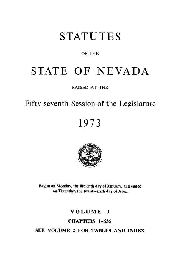 handle is hein.ssl/ssnv0074 and id is 1 raw text is: STATUTES
OF THE
STATE OF NEVADA
PASSED AT THE
Fifty-seventh Session of the Legislature
1973
Begun on Monday, the fifteenth day of January, and ended
on Thursday, the twenty-sixth day of April
VOLUME 1
CHAPTERS 1-635
SEE VOLUME 2 FOR TABLES AND INDEX


