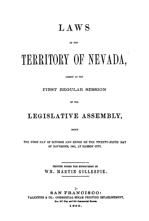 handle is hein.ssl/ssnv0082 and id is 1 raw text is: LAWS
OF T1111
TERRITORY OF NEVADA,
P'ASSED) AT TIM
FIRST REGULAR SESSION
OF Tll:
LEGISLATIVE ASSEMBLY,
IIEOUN
TifE FIRST DAY OP OCTOBER AND ENDED ON TIE TWENTY-NINTl DAY
OF NOVEMBKR, 18GI, AT CARSON CITY.
PRINTED UNDER TiHIU SUPIlISION OF
WM. MARTIN GILLESPIE.

n*
SAN FRANCISCO:
VALENTINP. & CO.: COMMICIAL STEAM PRINTING ESTABLTSHENT,
Xwe. 617 Clay said id Coawrmlaled ltS.
1802.


