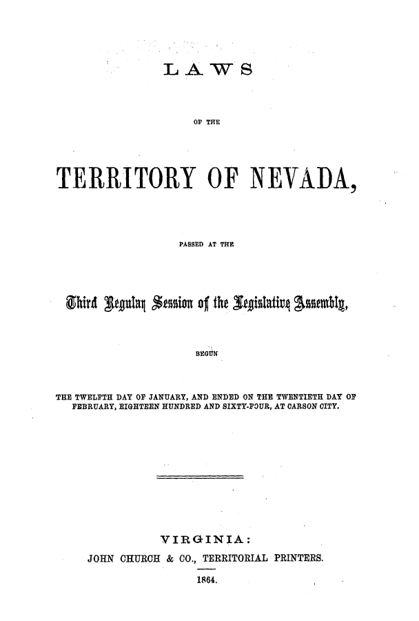handle is hein.ssl/ssnv0084 and id is 1 raw text is: L A WS
OF THE
TERRITORY OF NEVADA,

PASSED AT THE
BEGUN
THE TWELFTH DAY OF JANUARY, AND ENDED ON THE TWENTIETH DAY OF
FEBRUARY, EIGHTEEN HUNDRED AND SIXTY-FOUR, AT CARSON CITY.

VIRGINIA:
JOHN CHURCH & CO., TERRITORIAL PRINTERS.
1864.


