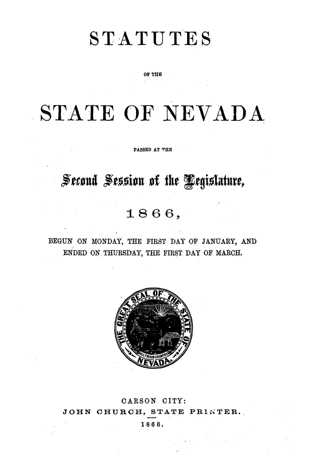 handle is hein.ssl/ssnv0086 and id is 1 raw text is: STATUTES
OF THE
STATE OF NEVADA
PASSED AT THE
1866,

BEGUN ON MONDAY, THE
ENDED ON. THURSDAY,

FIRST DAY OF JANUARY, AND
THE FIRST DAY OF MARCH.

CARSON CITY:
JOHN CHURCH, STATE PRIN TER.
1866.


