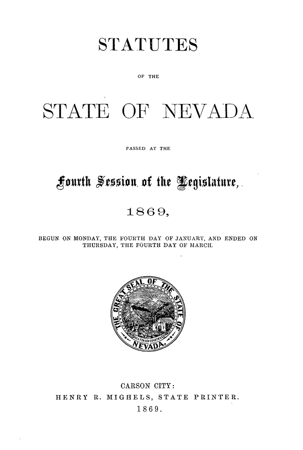 handle is hein.ssl/ssnv0089 and id is 1 raw text is: STATUTES
OF THE
STATE OF NEVADA

PASSED AT THE
1869,
BEGUN ON MONDAY, THE FOURTH DAY OF JANUARY, AND ENDED ON
THURSDAY, THE FOURTH DAY OF MARCH.

CARSON CITY:
HENRY R. MIGHELS, STATE PRINTER.
1869.


