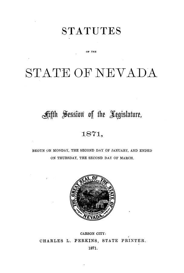 handle is hein.ssl/ssnv0090 and id is 1 raw text is: STATUTES
TOF TE
STATE OF NEVADA

~41fJth  'iossi to4    the s       aut
1 8 71,
BEGUN ON MONDAY, THE SECOND DAY OF JANUARY, AND ENDED
ON THURSDAY, THE SECOND DAY OF MARCH.

CARSON CITY:
CHARLES L. PERKINS, STATE PRINTER.
1871.


