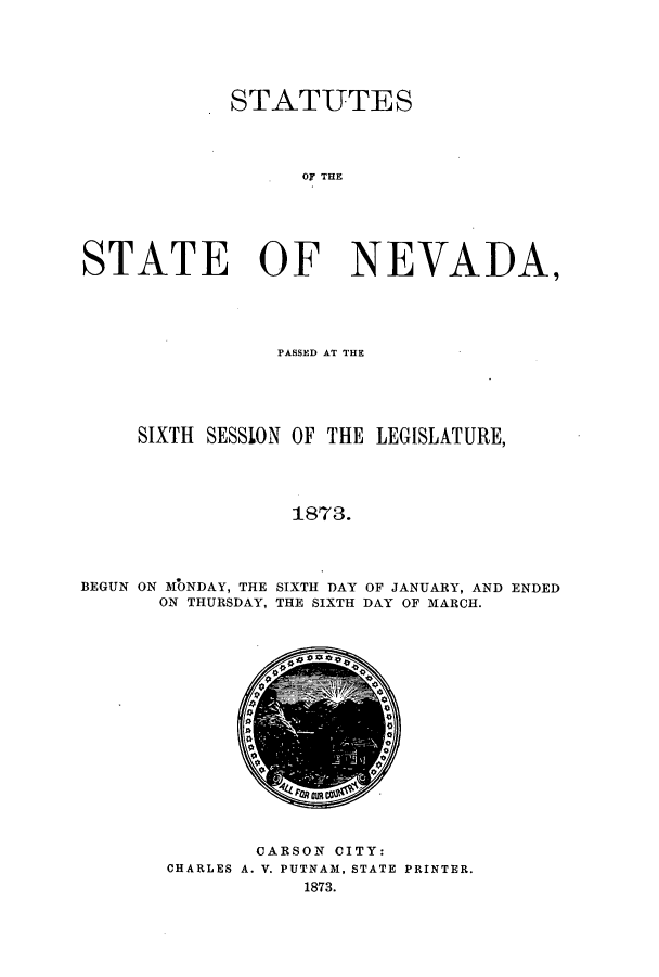 handle is hein.ssl/ssnv0091 and id is 1 raw text is: STATUTES
OF THE
STATE OF NEVADA,

PASSED AT THE
SIXTH SESSLON OF THE LEGISLATURE,
1873.
BEGUN ON MONDAY, THE SIXTH DAY OF JANUARY, AND ENDED
ON THURSDAY, THE SIXTH DAY OF MARCH.

CARSON CITY:
CHARLES A. V. PUTNAM, STATE PRINTER.
1873.


