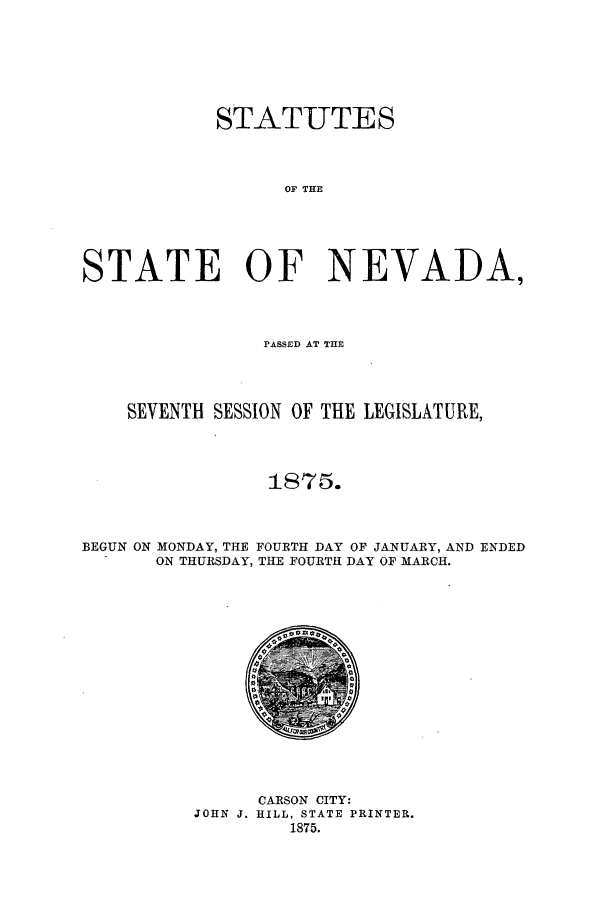 handle is hein.ssl/ssnv0092 and id is 1 raw text is: STATUTES
OF THE
STATE OF NEVAIDA,

PASSED AT THE
SEVENTH SESSION OF THE LEGISLATURE,
1875.
BEGUN ON MONDAY, THE FOURTH DAY OF JANUARY, AND ENDED
ON THURSDAY, THE FOURTH DAY OF MARCH.

CARSON CITY:
JOHN J. HILL, STATE PRINTER.
1875.



